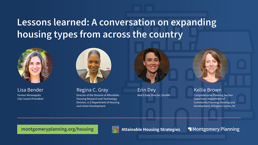 Lessons learned: A conversation on expanding housing types from across the country.” It shows headshots for each of the four panelists. Underneath their headshot, it says their name and title. From left to right, this includes: Lisa Bender, Former Minneapolis City Council President; Regina C. Gray, Director of the Division of Affordable Housing Research and Technology Division, U.S. Department of Housing and Urban Development; Erin Dey, Real Estate Director, DevNW; Kellie Brown, Comprehensive Planning Section Supervisor, Department of Community Planning, Housing and Development, Arlington County, VA. 