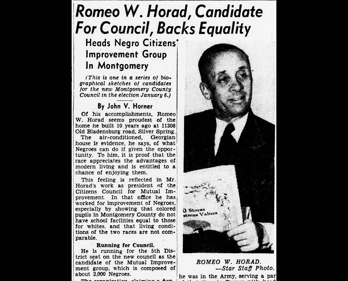Newspaper clipping with photo of Romeo W. Horad. Visible text of article: Text of article: "Romeo W. Horad, Candidate For Council, Backs Equality Heads Negro Citizens Improvement Group In Montgomery By John V. Horner Of his accomplishments, Romeo W. Horad seems proudest of the home he built 10 years ago at 11308 Old Bladensburg road, Silver Spring. The air-conditioned, Georgian house is evidence, he says, of what Negroes can do if given the opportunity. To him, it is proof that the race appreciates the advantages of modern living and is entitled to a chance of enjoying them. This feeling is reflected in Mr. Horad's work as president of the Citizens Council for Mutual Improvement. In that office he has worked for improvement of Negroes, especially by showing that colored pupils in Montgomery County do not have school facilities equal to those for whites, and that living conditions of the two races are not comparable. Running for Council. He is running for the 5th District seat on the new council as the candidate of the Mutual Improvement group, which is composed of about 2,000 Negroes."